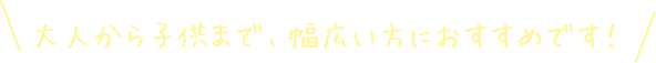 大人から子供まで、幅広い方におすすめです！